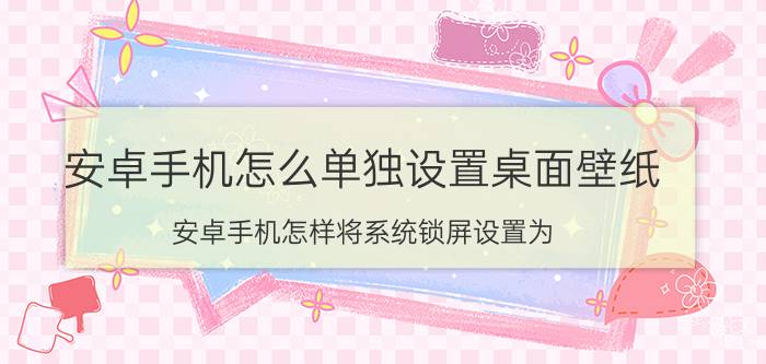 安卓手机怎么单独设置桌面壁纸 安卓手机怎样将系统锁屏设置为？安卓手机怎样？